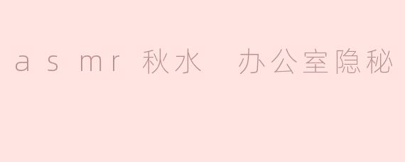 asmr秋水 办公室隐秘